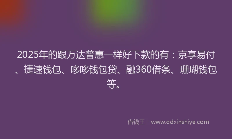 2025年的跟万达普惠一样好下款的有：京享易付、捷速钱包、哆哆钱包贷、融360借条、珊瑚钱包等。