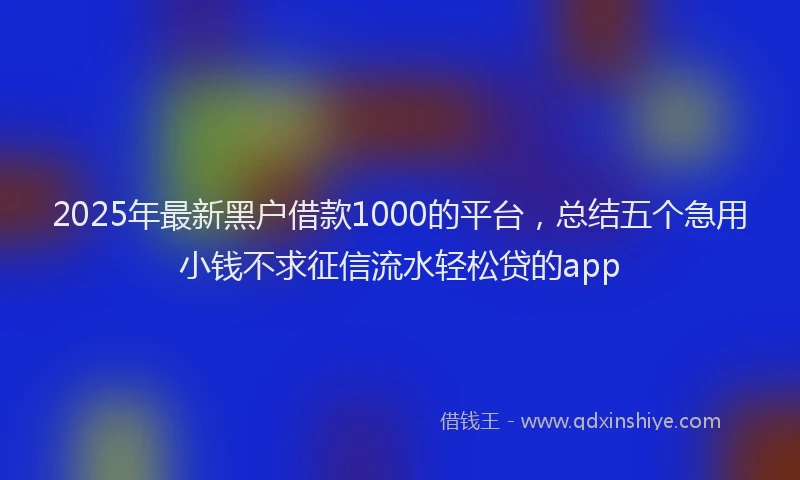 2025年最新黑户借款1000的平台，总结五个急用小钱不求征信流水轻松贷的app