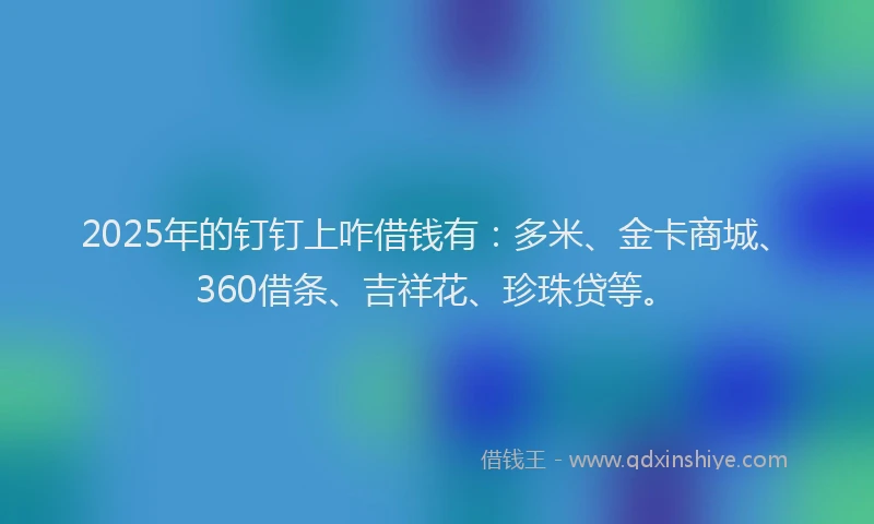 2025年的钉钉上咋借钱有：多米、金卡商城、360借条、吉祥花、珍珠贷等。