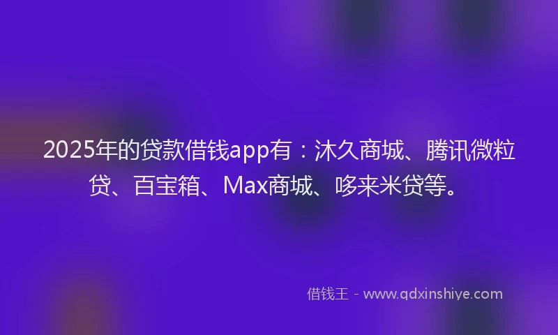 2025年的贷款借钱app有：沐久商城、腾讯微粒贷、百宝箱、Max商城、哆来米贷等。