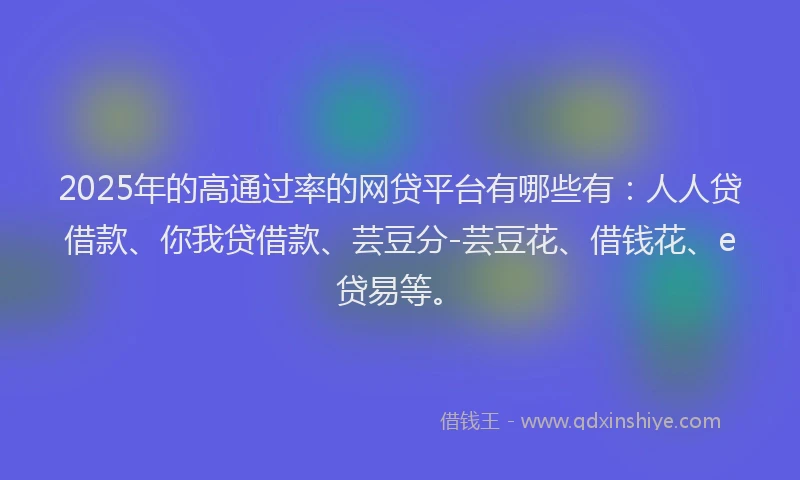 2025年的高通过率的网贷平台有哪些有：人人贷借款、你我贷借款、芸豆分-芸豆花、借钱花、e贷易等。