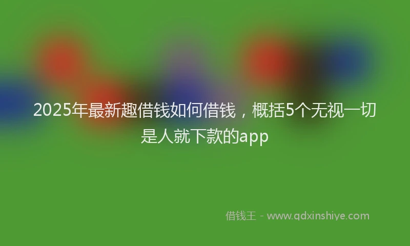 2025年最新趣借钱如何借钱，概括5个无视一切是人就下款的app