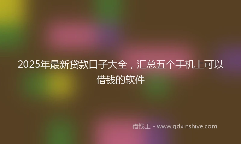 2025年最新贷款口子大全，汇总五个手机上可以借钱的软件