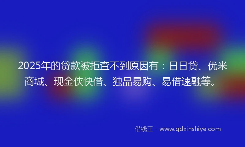 2025年的贷款被拒查不到原因有：日日贷、优米商城、现金侠快借、独品易购、易借速融等。
