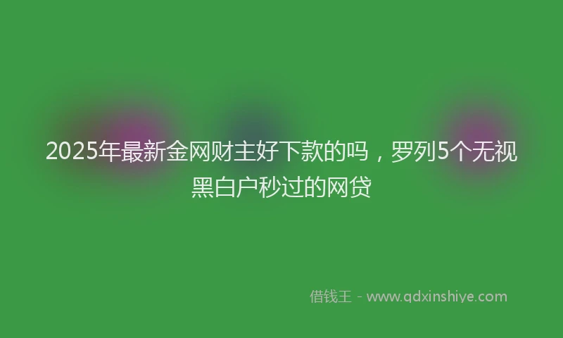 2025年最新金网财主好下款的吗，罗列5个无视黑白户秒过的网贷