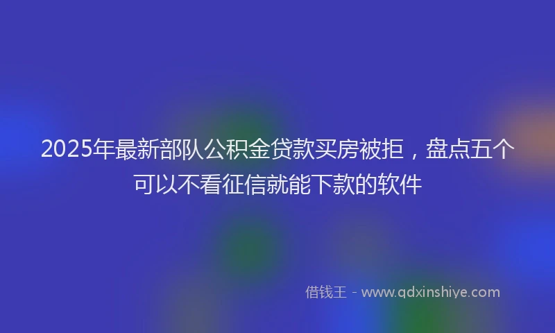 2025年最新部队公积金贷款买房被拒，盘点五个可以不看征信就能下款的软件
