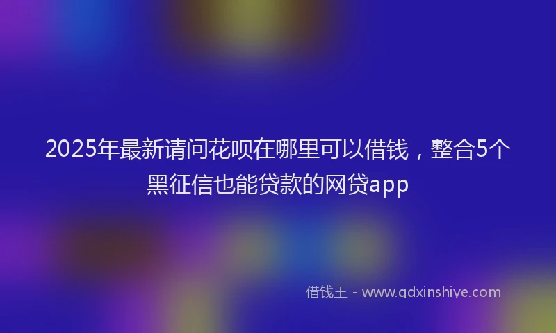 2025年最新请问花呗在哪里可以借钱，整合5个黑征信也能贷款的网贷app