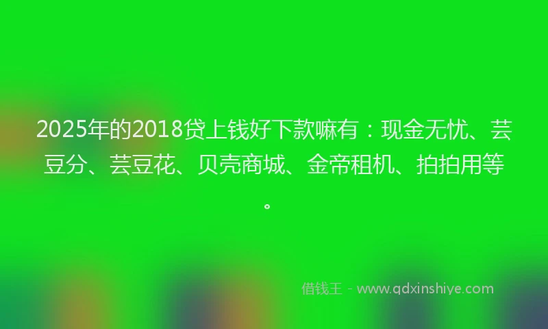 2025年的2018贷上钱好下款嘛有：现金无忧、芸豆分、芸豆花、贝壳商城、金帝租机、拍拍用等。