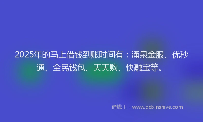 2025年的马上借钱到账时间有：涌泉金服、优秒通、全民钱包、天天购、快融宝等。