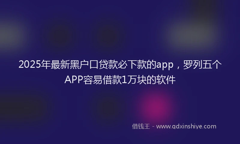 2025年最新黑户口贷款必下款的app，罗列五个APP容易借款1万块的软件