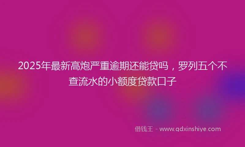 2025年最新高炮严重逾期还能贷吗，罗列五个不查流水的小额度贷款口子