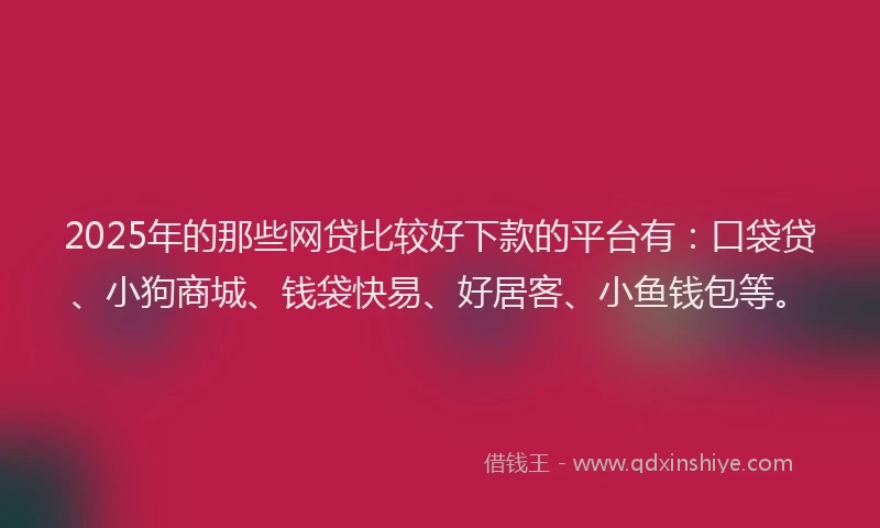 2025年的那些网贷比较好下款的平台有：口袋贷、小狗商城、钱袋快易、好居客、小鱼钱包等。