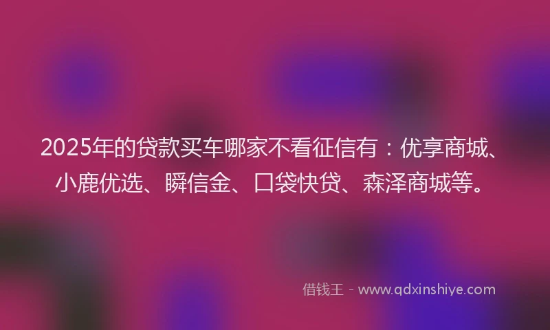 2025年的贷款买车哪家不看征信有：优享商城、小鹿优选、瞬信金、口袋快贷、森泽商城等。