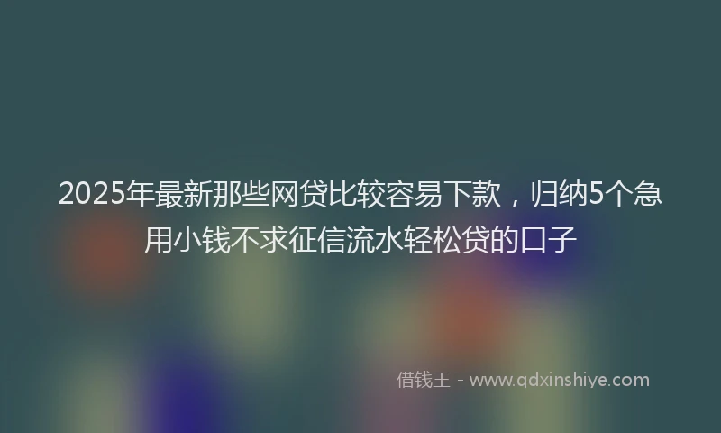 2025年最新那些网贷比较容易下款，归纳5个急用小钱不求征信流水轻松贷的口子