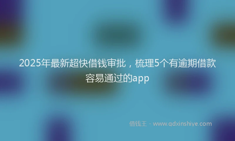 2025年最新超快借钱审批，梳理5个有逾期借款容易通过的app