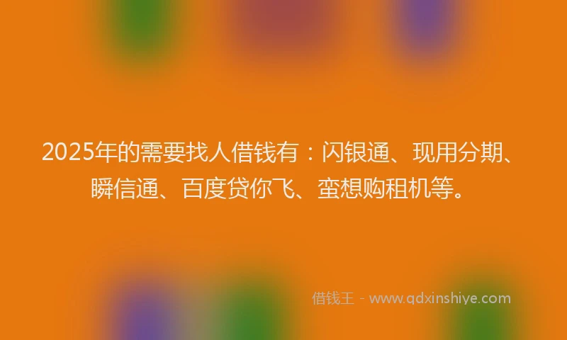 2025年的需要找人借钱有：闪银通、现用分期、瞬信通、百度贷你飞、蛮想购租机等。