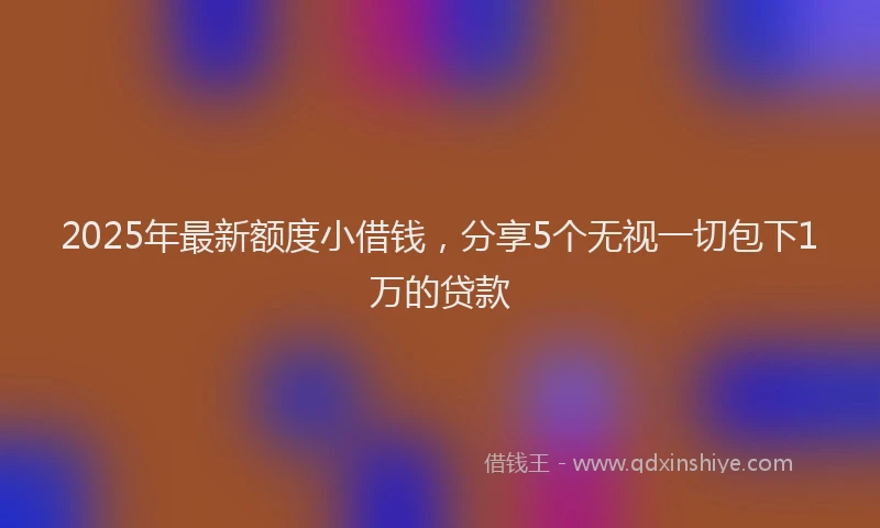 2025年最新额度小借钱，分享5个无视一切包下1万的贷款