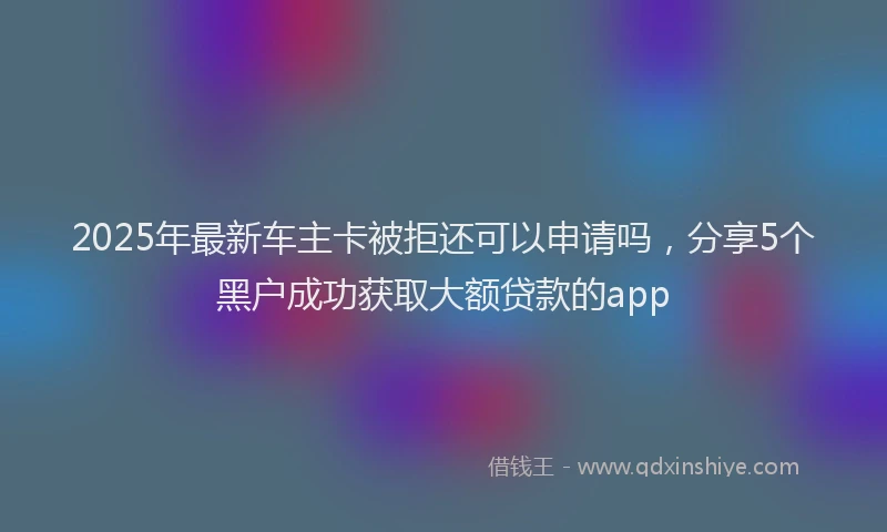 2025年最新车主卡被拒还可以申请吗，分享5个黑户成功获取大额贷款的app