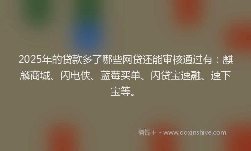 2025年的贷款多了哪些网贷还能审核通过有：麒麟商城、闪电侠、蓝莓买单、闪贷宝速融、速下宝等。