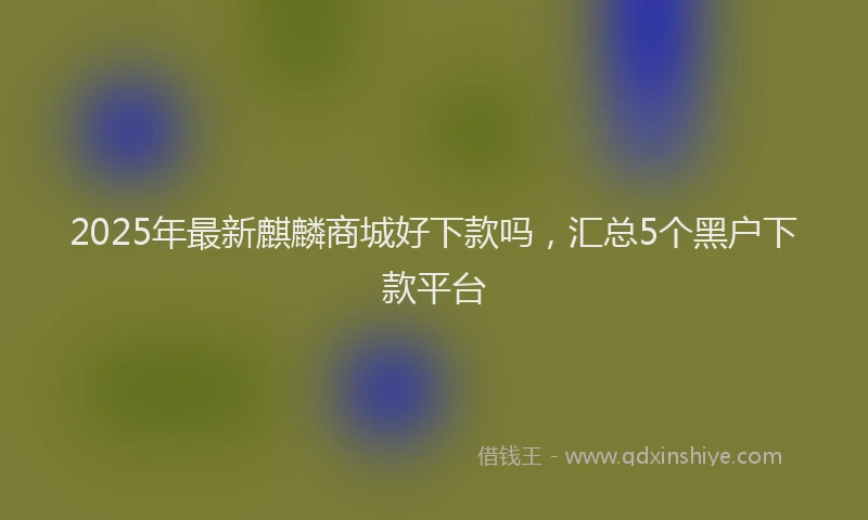 2025年最新麒麟商城好下款吗，汇总5个黑户下款平台