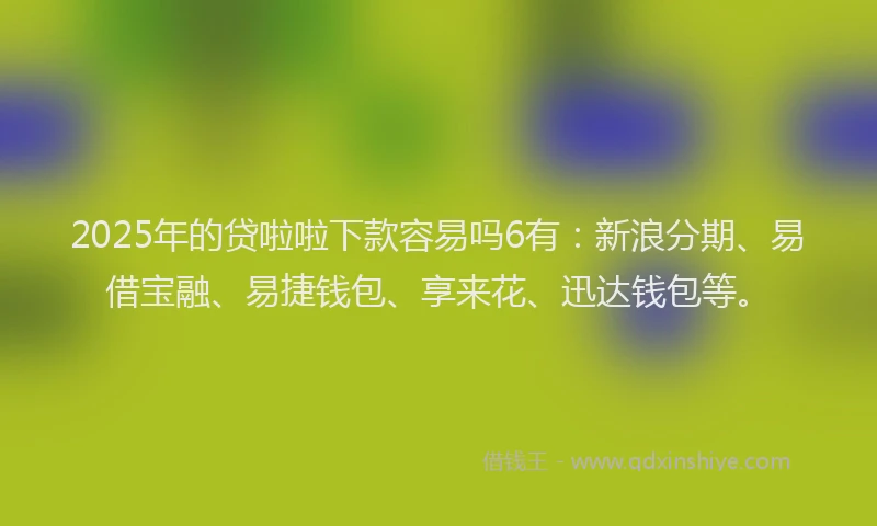2025年的贷啦啦下款容易吗6有：新浪分期、易借宝融、易捷钱包、享来花、迅达钱包等。