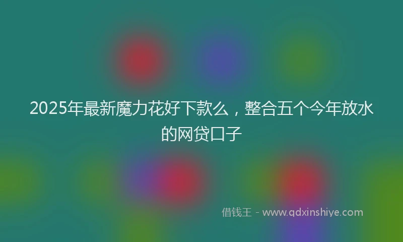 2025年最新魔力花好下款么，整合五个今年放水的网贷口子