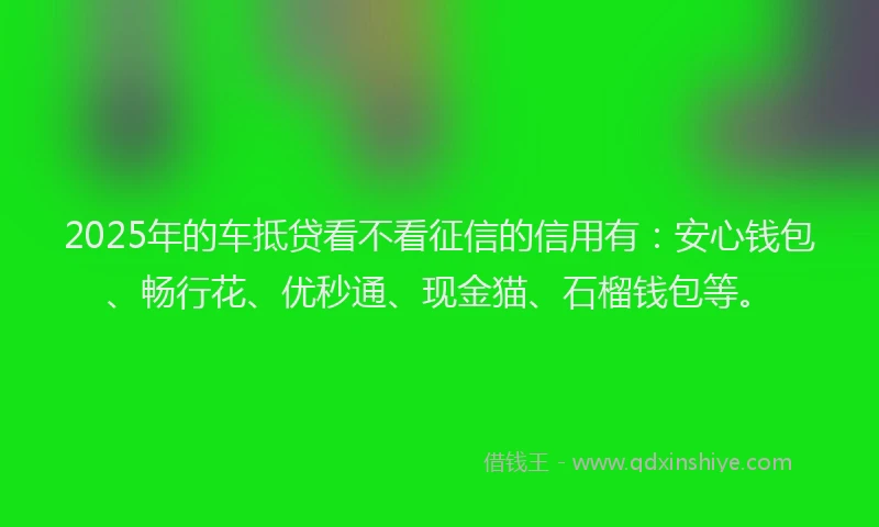 2025年的车抵贷看不看征信的信用有：安心钱包、畅行花、优秒通、现金猫、石榴钱包等。