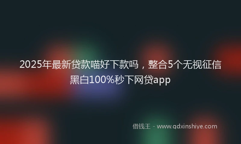 2025年最新贷款喵好下款吗，整合5个无视征信黑白100%秒下网贷app