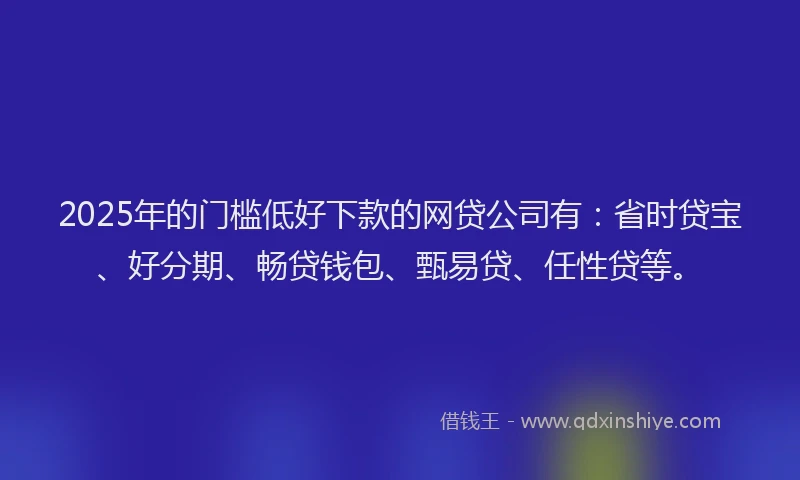 2025年的门槛低好下款的网贷公司有：省时贷宝、好分期、畅贷钱包、甄易贷、任性贷等。