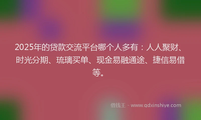 2025年的贷款交流平台哪个人多有：人人聚财、时光分期、琉璃买单、现金易融通途、捷信易借等。