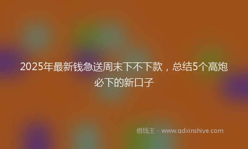 2025年最新钱急送周末下不下款，总结5个高炮必下的新口子