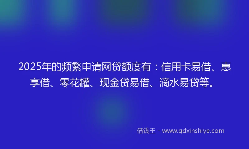 2025年的频繁申请网贷额度有：信用卡易借、惠享借、零花罐、现金贷易借、滴水易贷等。