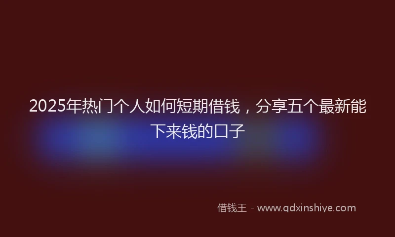 2025年热门个人如何短期借钱，分享五个最新能下来钱的口子
