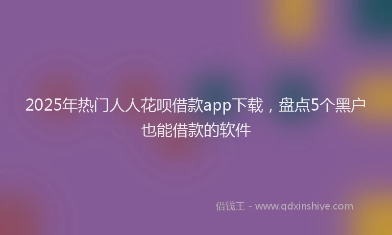 2025年热门人人花呗借款app下载，盘点5个黑户也能借款的软件