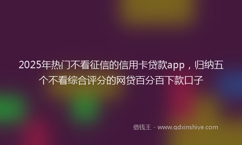 2025年热门不看征信的信用卡贷款app，归纳五个不看综合评分的网贷百分百下款口子