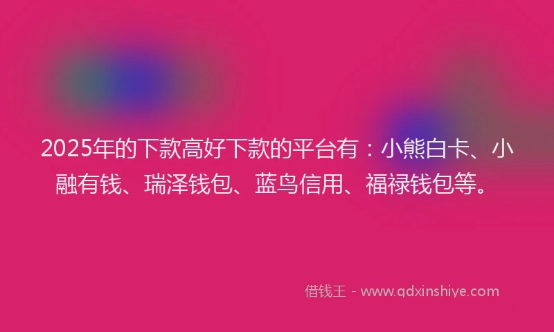 2025年的下款高好下款的平台有：小熊白卡、小融有钱、瑞泽钱包、蓝鸟信用、福禄钱包等。