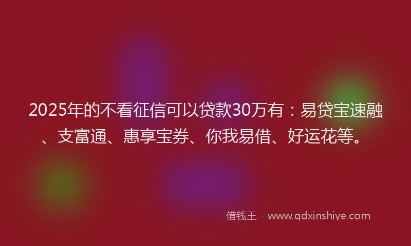 2025年的不看征信可以贷款30万有：易贷宝速融、支富通、惠享宝券、你我易借、好运花等。