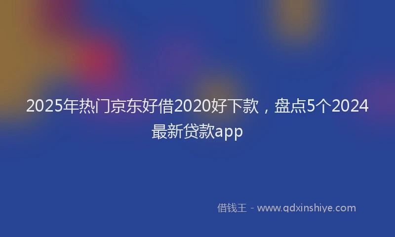 2025年热门京东好借2020好下款，盘点5个2024最新贷款app