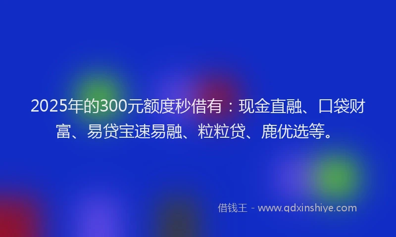 2025年的300元额度秒借有：现金直融、口袋财富、易贷宝速易融、粒粒贷、鹿优选等。