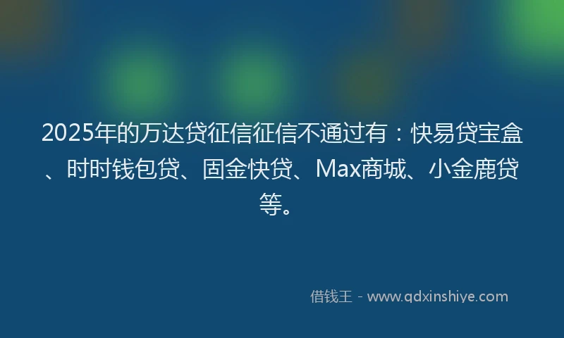 2025年的万达贷征信征信不通过有：快易贷宝盒、时时钱包贷、固金快贷、Max商城、小金鹿贷等。