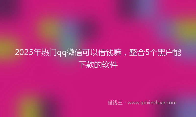 2025年热门qq微信可以借钱嘛，整合5个黑户能下款的软件