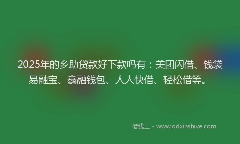 2025年的乡助贷款好下款吗有：美团闪借、钱袋易融宝、鑫融钱包、人人快借、轻松借等。