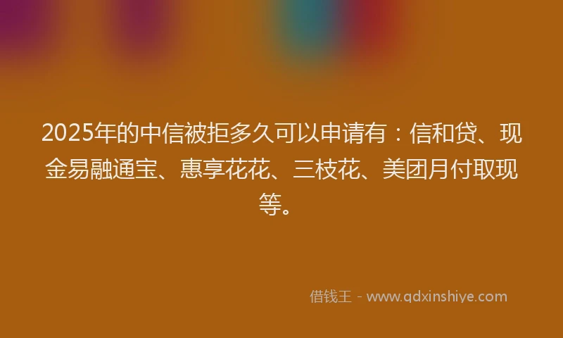 2025年的中信被拒多久可以申请有：信和贷、现金易融通宝、惠享花花、三枝花、美团月付取现等。