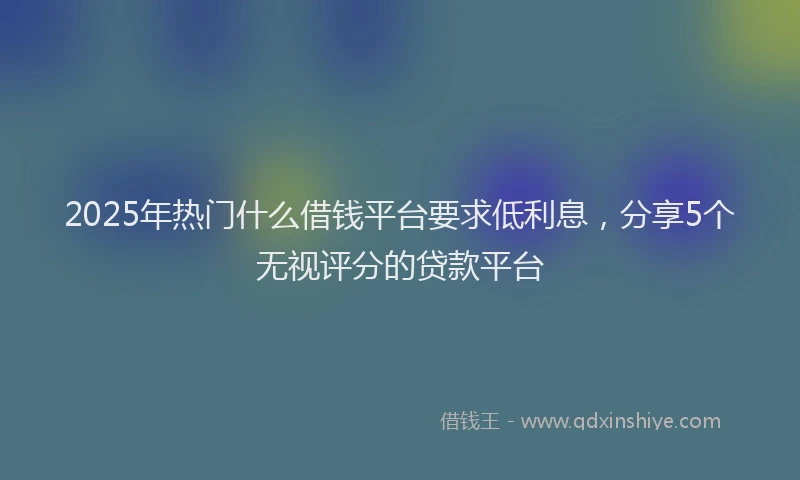 2025年热门什么借钱平台要求低利息，分享5个无视评分的贷款平台