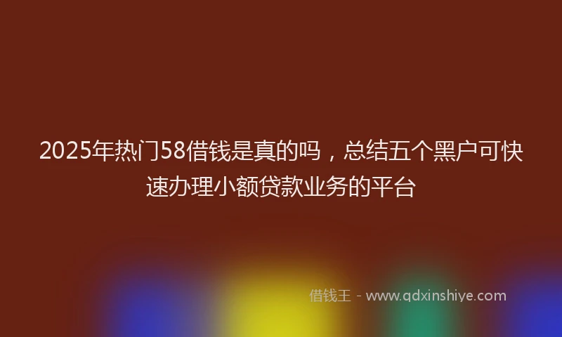 2025年热门58借钱是真的吗，总结五个黑户可快速办理小额贷款业务的平台