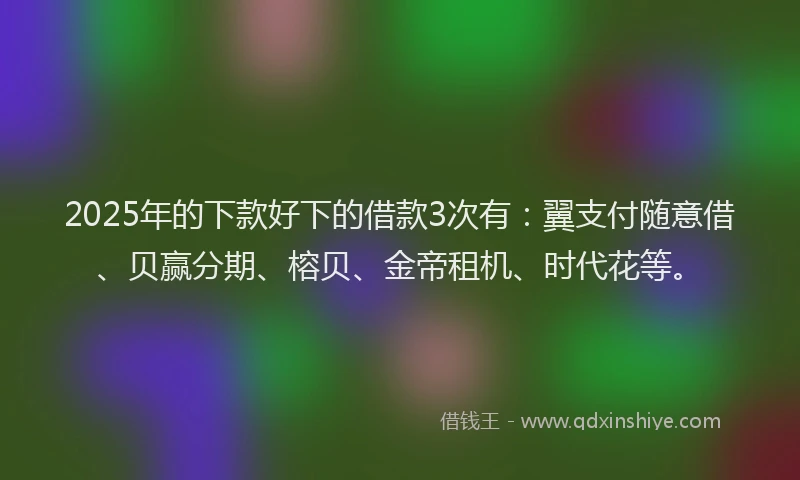 2025年的下款好下的借款3次有：翼支付随意借、贝赢分期、榕贝、金帝租机、时代花等。