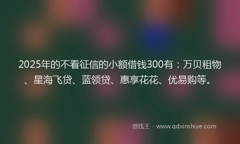 2025年的不看征信的小额借钱300有：万贝租物、星海飞贷、蓝领贷、惠享花花、优易购等。