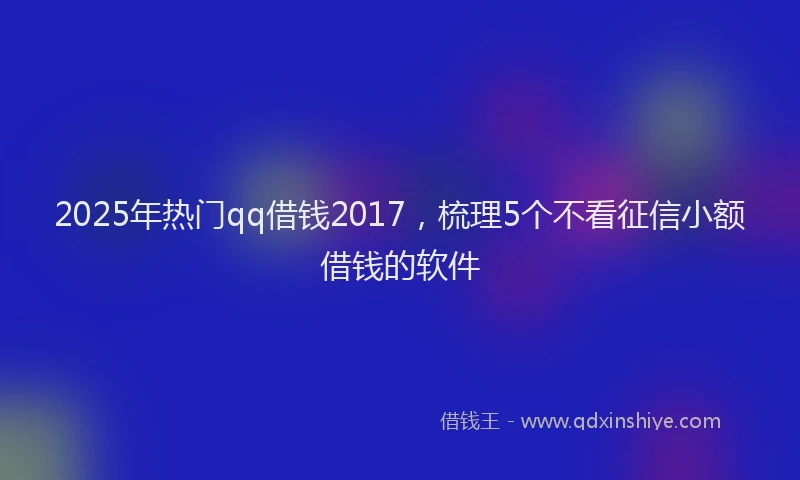 2025年热门qq借钱2017，梳理5个不看征信小额借钱的软件