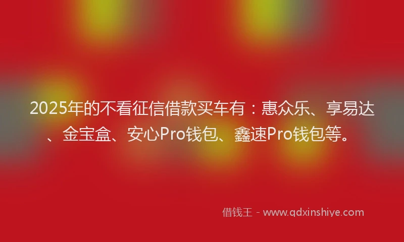 2025年的不看征信借款买车有：惠众乐、享易达、金宝盒、安心Pro钱包、鑫速Pro钱包等。