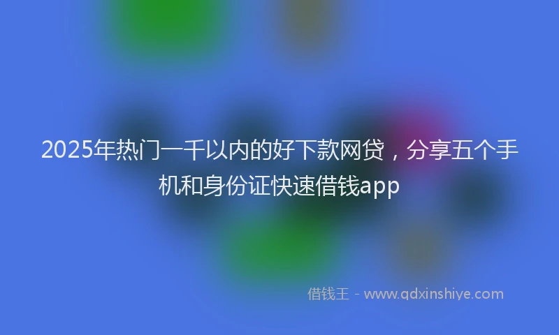 2025年热门一千以内的好下款网贷，分享五个手机和身份证快速借钱app